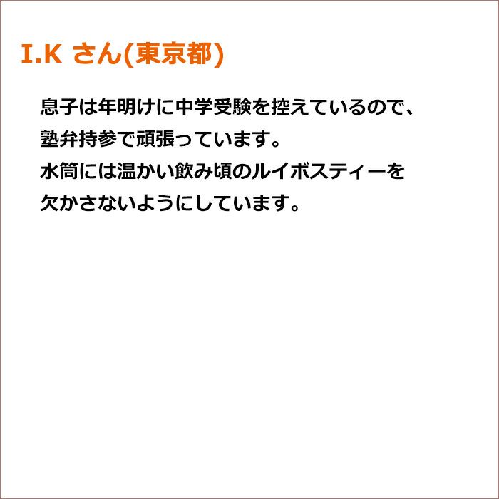 I.K さん(東京都) 息子は年明けに中学受験を控えているので、塾弁持参で頑張っています。 水筒には温かい飲み頃のルイボスティーを欠かさないようにしています。