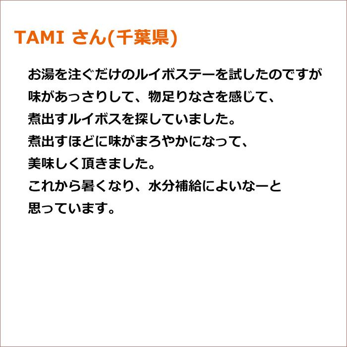 TAMI さん(千葉県) お湯を注ぐだけのルイボステーを試したのですが味があっさりして　 物足りなさを感じて　煮出すルイボスを探していました  煮出すほどに味がまろやかになって　美味しく頂きました これから暑くなり　水分補給によいなーと思っています