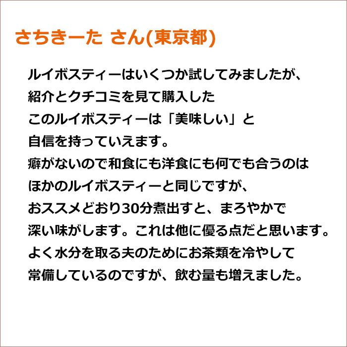 さちきーた さん(東京都) ルイボスティーはいくつか試してみましたが、紹介とクチコミを見て購入したこのルイボスティーは「美味しい」と自信を持っていえます。 癖がないので和食にも洋食にも何でも合うのはほかのルイボスティーと同じですが、おススメどおり30分煮出すと、まろやかで深い味がします。