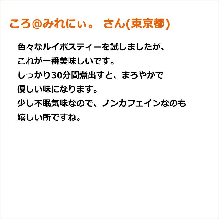 ころ@みれにぃ。 さん(東京都) 色々なルイボスティーを試しましたが、これが一番美味しいです。 しっかり30分間煮出すと、まろやかで優しい味になります。 少し不眠気味なので、ノンカフェインなのも嬉しい所ですね。