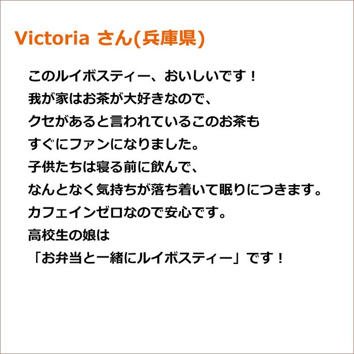 Victoria さん(兵庫県) このルイボスティー、おいしいです！ 我が家はお茶が大好きなので、クセがあると言われているこのお茶もすぐにファンになりました。 子供たちは寝る前に飲んで　なんとなく気持ちが落ち着いて眠りにつきます。