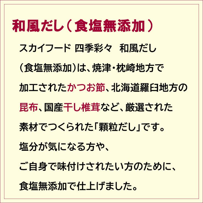 焼津・枕崎地方で 加工されたかつお節、北海道羅臼地方の 昆布、国産干し椎茸など、厳選された 素材でつくられた食塩無添加「顆粒だし」