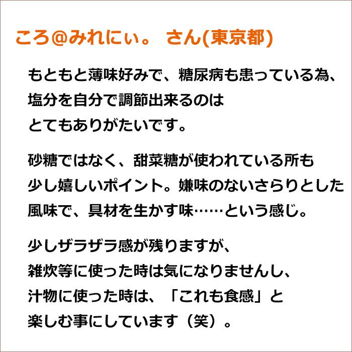 ころ@みれにぃ。 さん(東京都)もともと薄味好みで、糖尿病も患っている為、 塩分を自分で調節出来るのはとてもありがたいです。 砂糖ではなく、甜菜糖が使われている所も少し嬉しいポイント。