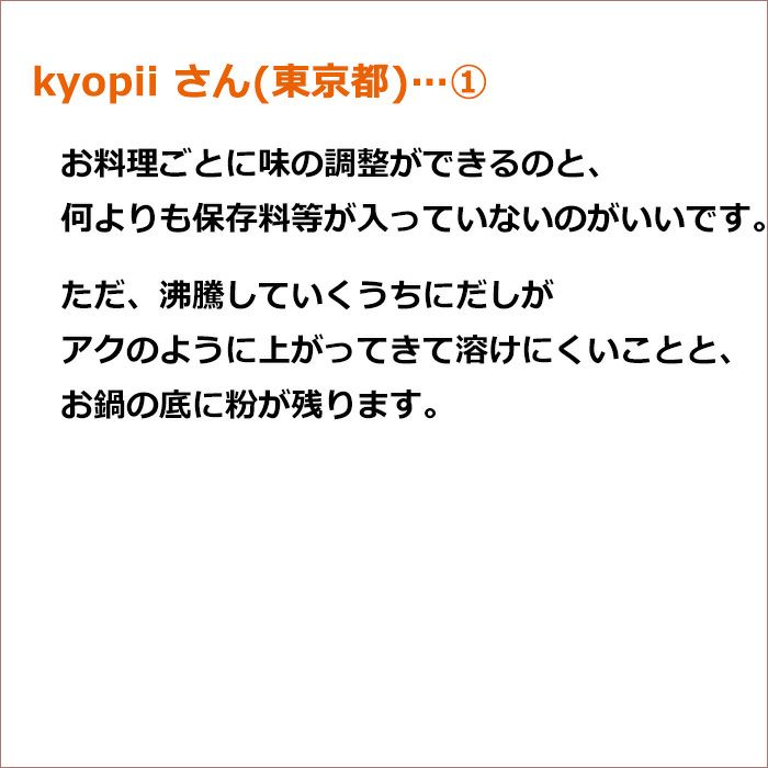 kyopii さん(東京都)①お料理ごとに味の調整ができるのと、何よりも保存料等が入っていないのがいいです。 ただ、沸騰していくうちにだしがアクのように上がってきて溶けにくいことと、お鍋の底に粉が残ります。