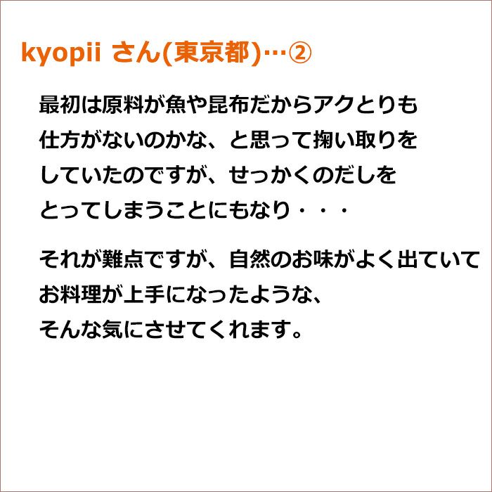 kyopii さん(東京都)②最初は原料が魚や昆布だからアクとりも仕方がないのかな、と思って掬い取りをしていたのですが、せっかくのだしをとってしまうことにもなり・・・ それが難点ですが、自然のお味がよく出ていてお料理が上手になったような、そんな気にさせてくれます。