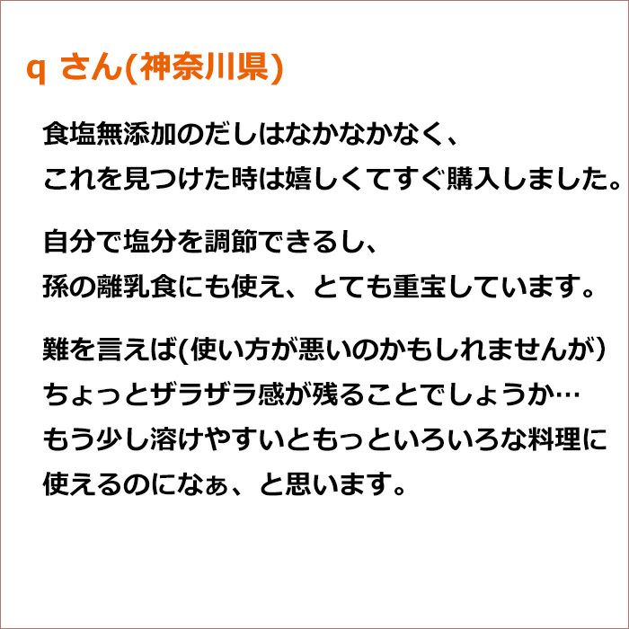 q さん(神奈川県)食塩無添加のだしはなかなかなく、これを見つけた時は嬉しくてすぐ購入しました。 自分で塩分を調節できるし、孫の離乳食にも使え、とても重宝しています。