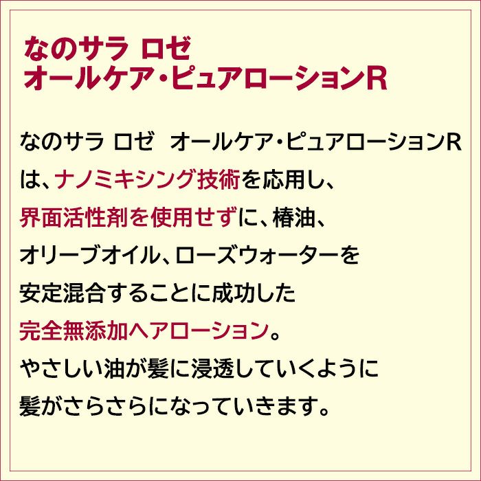 なのサラ ロゼ　オールケア・ピュアローションＲは、ナノミキシング技術を応用し、界面活性剤を使用せずに、椿油、オリーブオイル、ローズウォーターを安定混合することに成功した完全無添加ヘアローションです。