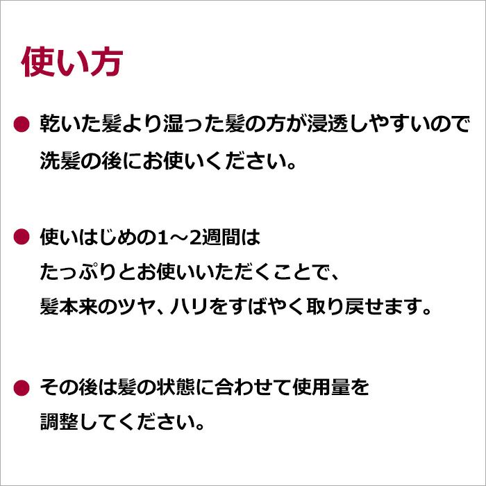 乾いた髪より湿った髪の方が浸透しやすいので洗髪の後にお使いください。 使いはじめの1～2週間はたっぷりとお使いいただくことで、髪本来のツヤ、ハリをすばやく取り戻せます。 その後は髪の状態に合わせて使用量を調整してください