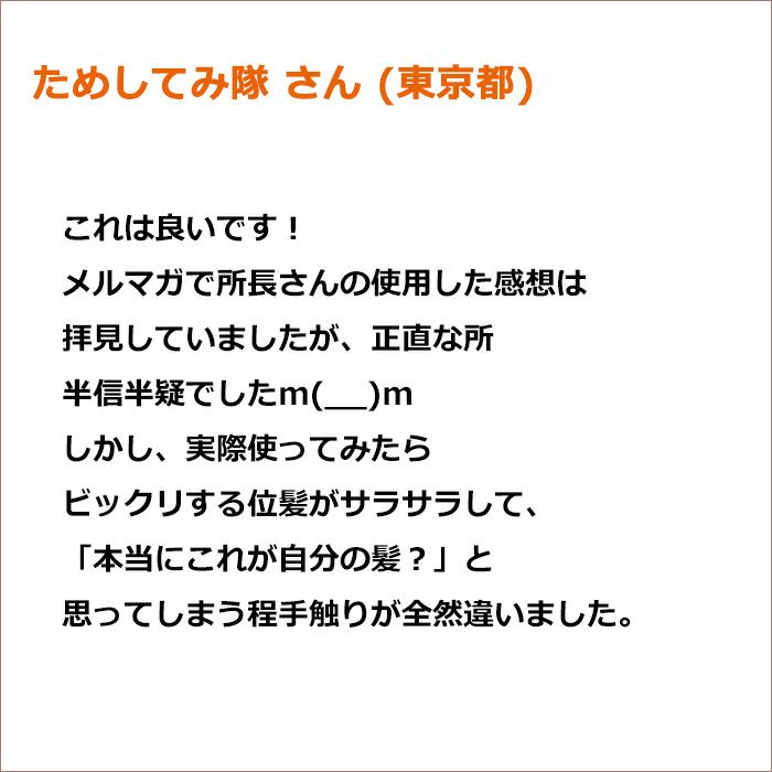 ためしてみ隊 さん(東京都)  これは良いです！ メルマガで所長さんの使用した感想は拝見していましたが、正直な所半信半疑でしたm(__)m しかし、実際使ってみたらビックリする位髪がサラサラして、「本当にこれが自分の髪？」と思ってしまう程手触りが全然違いました。