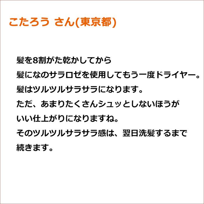 こたろう さん(東京都)   髪を8割がた乾かしてから髪になのサラロゼを使用してもう一度ドライヤー。 髪はツルツルサラサラになります。