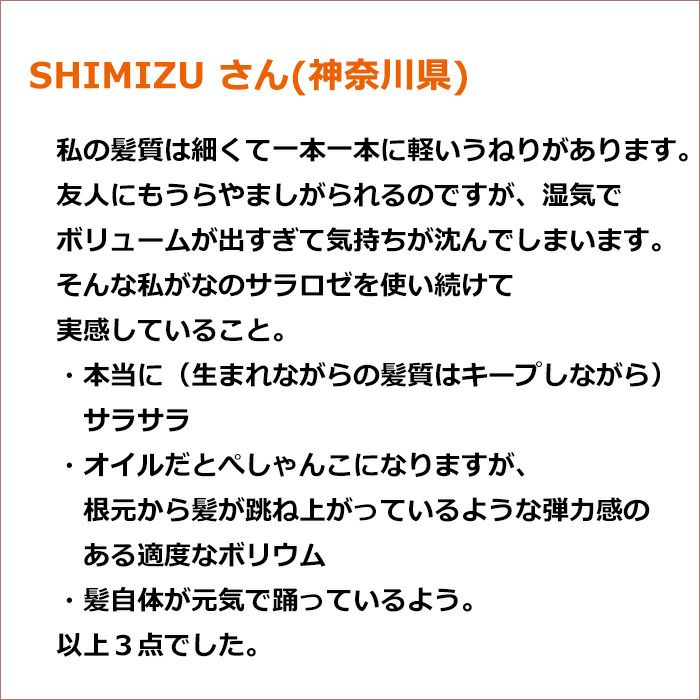 SHIMIZU さん(神奈川県)・本当に（生まれながらの髪質はキープしながら）サラサラ ・オイルだとぺしゃんこになりますが、根元から髪が跳ね上がっているような弾力感のある適度なボリウム ・髪自体が元気で踊っているよう。