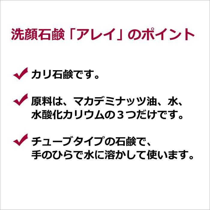 洗顔石鹸「アレイ」のポイント  ・カリ石鹸です。  ・原料は、マカデミナッツ油、水、水酸化カリウムの３つだけです。  ・チューブタイプの石鹸で、手のひらで水に溶かして使います。