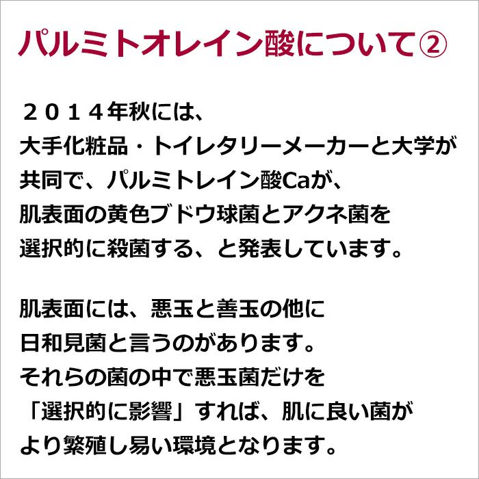 パルミトオレイン酸について②  ２０１４年秋には、大手化粧品・トイレタリーメーカーと大学が共同で、パルミトレイン酸Caが、肌表面の黄色ブドウ球菌とアクネ菌を選択的に殺菌する、と発表しています。