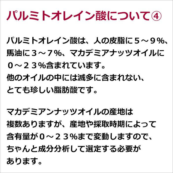 パルミトオレイン酸について④  パルミトオレイン酸は、人の皮脂に５～９％、馬油に３～７％、マカデミアナッツオイルに０～２３％含まれています。他のオイルの中には滅多に含まれない、とても珍しい脂肪酸です。