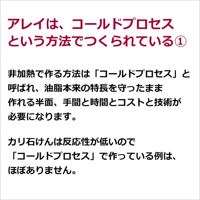 アレイは、コールドプロセスという方法でつくられている①  非加熱で作る方法は「コールドプロセス」と呼ばれ、油脂本来の特長を守ったまま作れる半面、手間と時間とコストと技術が必要になります。  カリ石けんは反応性が低いので「コールドプロセス」で作っている例は、ほぼありません。