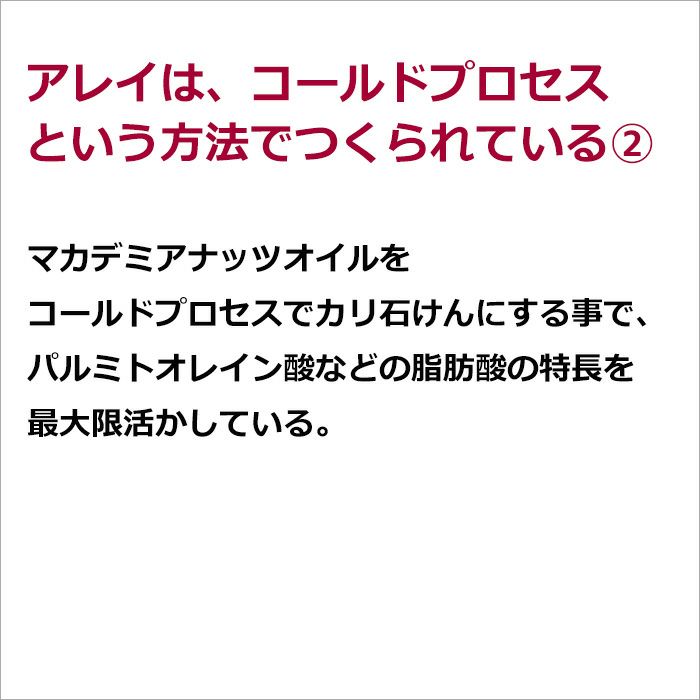 アレイは、コールドプロセスという方法でつくられている②  マカデミアナッツオイルをコールドプロセスでカリ石けんにする事で、パルミトオレイン酸などの脂肪酸の特長を最大限活かしている。