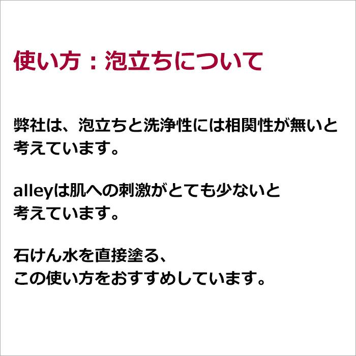 使い方：泡立ちについて   弊社は、泡立ちと洗浄性には相関性が無いと考えています。  alleyは肌への刺激がとても少ないと考えています。  石けん水を直接塗る、この使い方をおすすめしています。