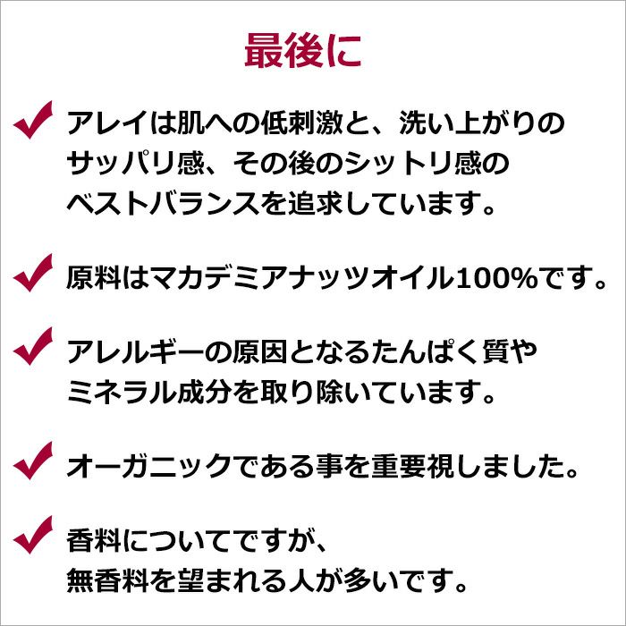 最後に  アレイは肌への低刺激と、洗い上がりのサッパリ感、その後のシットリ感のベストバランスを追求しています。  原料はマカデミアナッツオイル100％です。