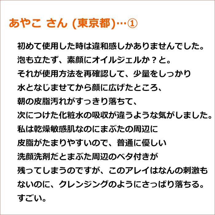 あやこ さん(東京都/女性)  初めて使用した時は違和感しかありませんでした。 泡も立たず、素顔にオイルジェルか？と。  それが使用方法を再確認して、少量をしっかり水となじませてから顔に広げたところ、 朝の皮脂汚れがすっきり落ちて、次につけた化粧水の吸収が違うような気がしました。