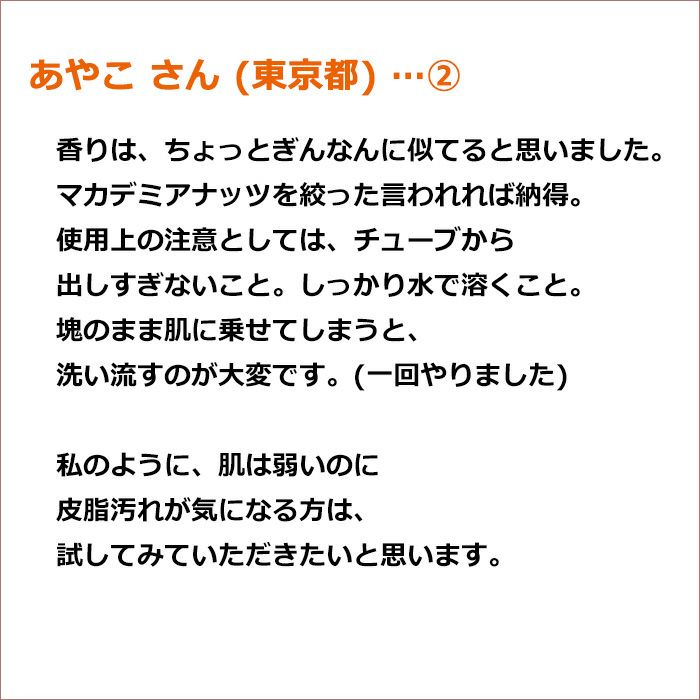 あやこ さん(東京都/女性)　私のように、肌は弱いのに皮脂汚れが気になる方は、 試してみていただきたいと思います。