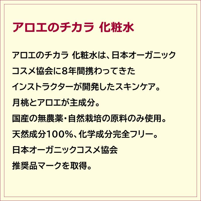 アロエのチカラ 化粧水は、日本オーガニックコスメ協会に8年間携わってきたインストラクターが開発したスキンケア。 月桃とアロエが主成分。国産の無農薬・自然栽培の原料のみ使用。天然成分100％、化学成分完全フリー。日本オーガニックコスメ協会推奨品マークを取得。