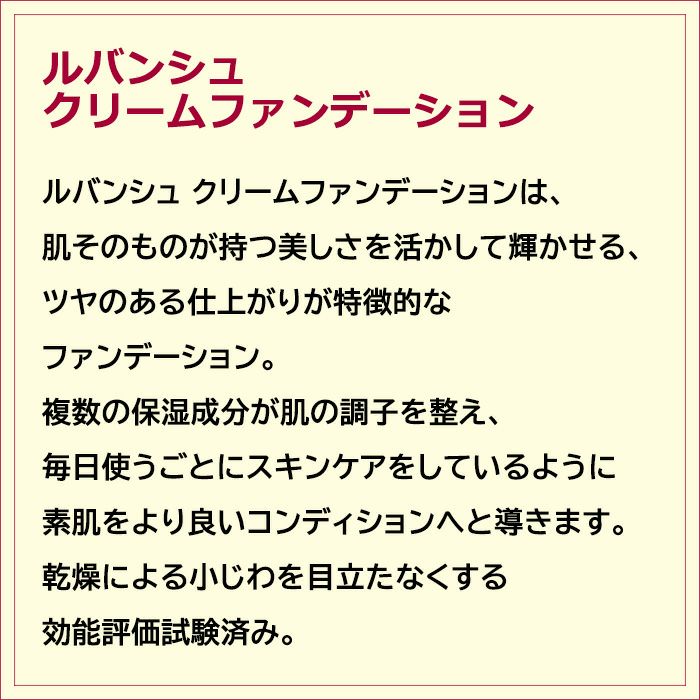 ルバンシュ クリームファンデーションは、肌そのものが持つ美しさを活かして輝かせる、ツヤのある仕上がりが特徴的なファンデーション。複数の保湿成分が肌の調子を整え、毎日使うごとにスキンケアをしているように素肌をより良いコンディションへと導きます。乾燥による小じわを目立たなくする効能評価試験済み。