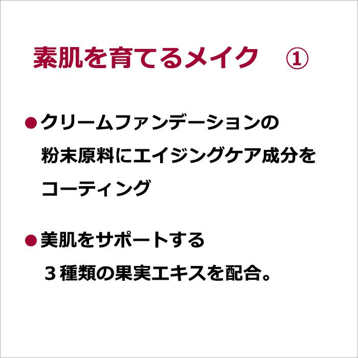 素肌を育てるメイク　①・クリームファンデーションの粉末原料にエイジングケア成分をコーティング  ・美肌をサポートする３種類の果実エキスを配合。