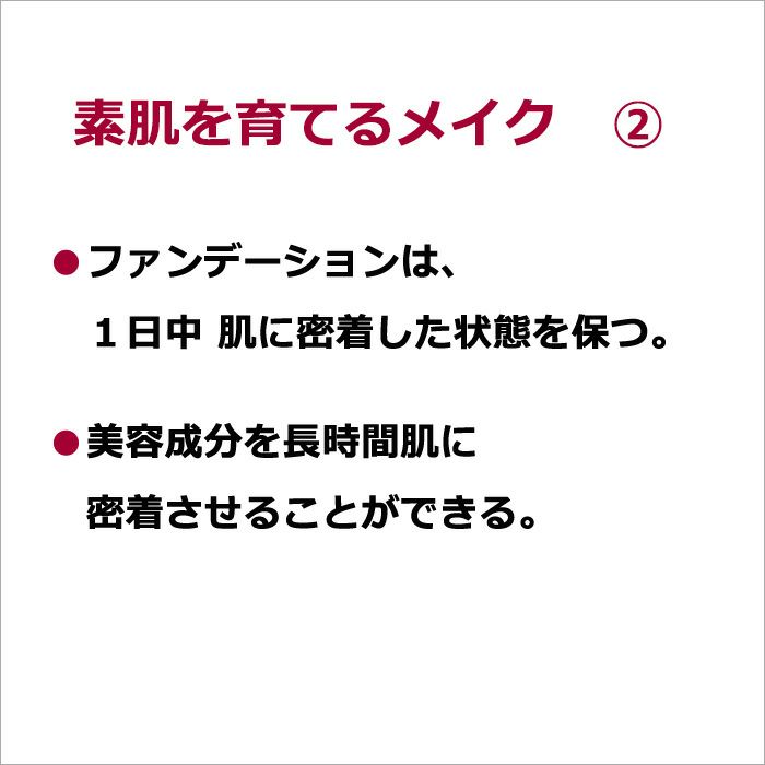 素肌を育てるメイク　②・ファンデーションは、１日中 肌に密着した状態を保つ。  ・美容成分を長時間肌に密着させることができる。