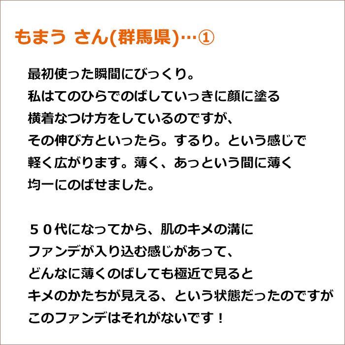 もまう さん(群馬県)①  最初使った瞬間にびっくり。 私はてのひらでのばしていっきに顔に塗る横着なつけ方をしているのですが、その伸び方といったら。 するり。という感じで軽く広がります。