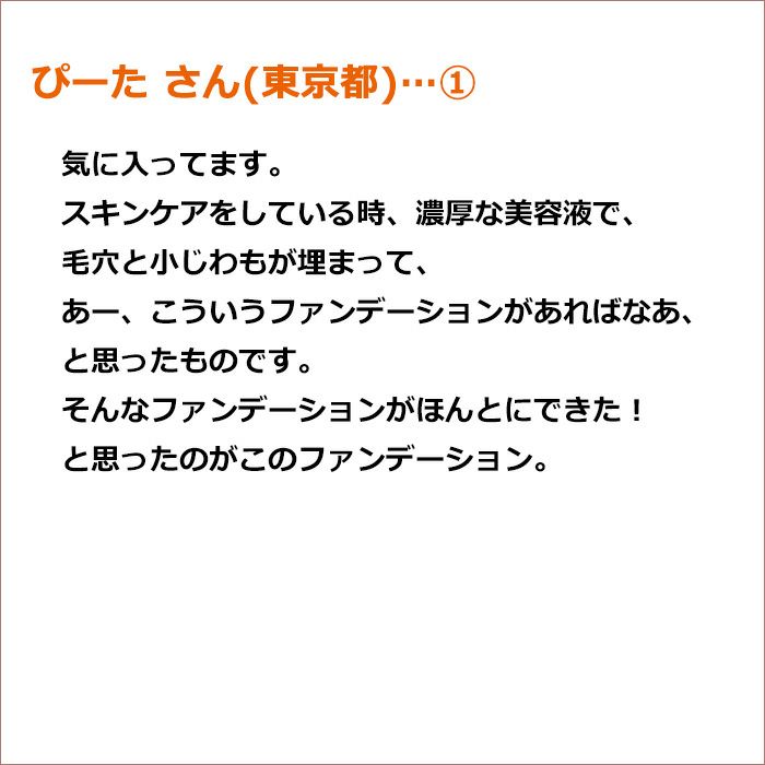 ぴーた さん(東京都) ① 気に入ってます。スキンケアをしている時、濃厚な美容液で、毛穴と小じわもが埋まって、 あー、こういうファンデーションがあればなあ、と思ったものです。