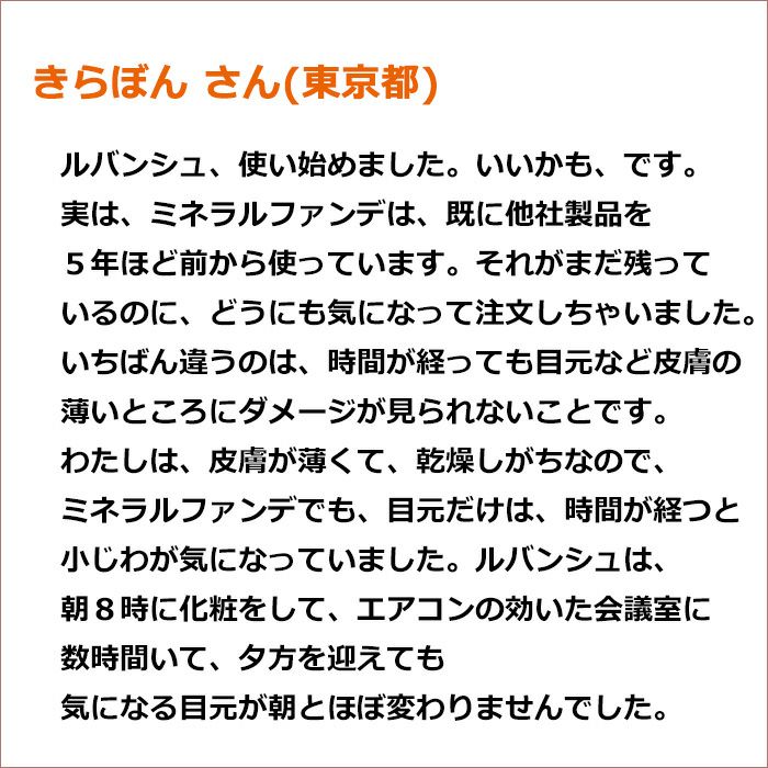 きらぼん さん(東京都)  ルバンシュ、使い始めました。いいかも、です。 実は、ミネラルファンデは、既に他社製品を５年ほど前から使っています。 それがまだ残っているのに、どうにも気になって注文しちゃいました。