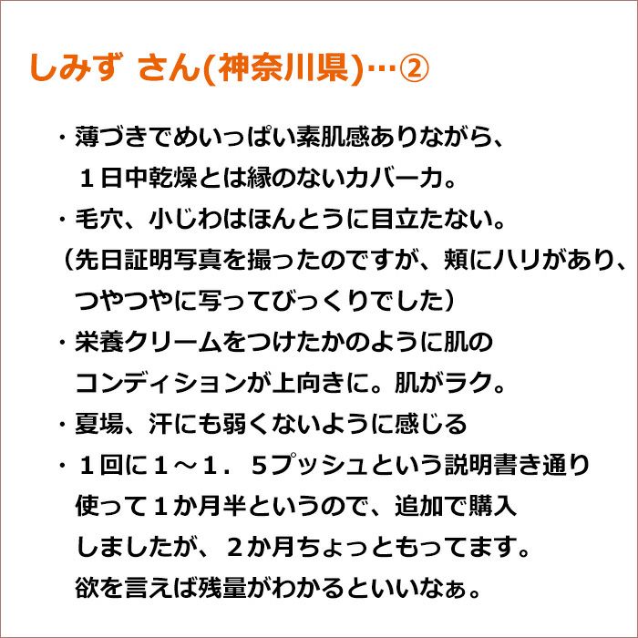 しみず さん(神奈川県)②　薄づきでめいっぱい素肌感ありながら、１日中乾燥とは縁のないカバー力。 ・毛穴、小じわはほんとうに目立たない。（先日証明写真を撮ったのですが、頬にハリがあり、つやつやに写ってびっくりでした）