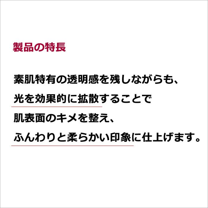 製品の特長  素肌特有の透明感を残しながらも、光を効果的に拡散することで肌表面のキメを整え、ふんわりと柔らかい印象に仕上げます。