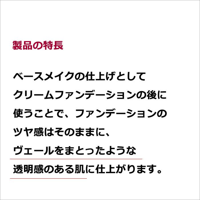 製品の特長  ベースメイクの仕上げとしてクリームファンデーションの後に使うことで、ファンデーションのツヤ感はそのままに、ヴェールをまとったような透明感のある肌に仕上がります。