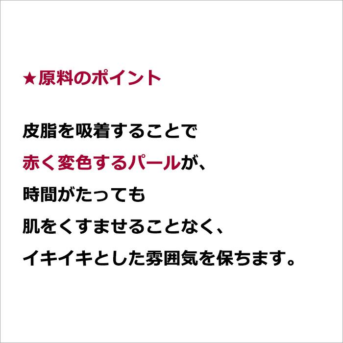 ★原料のポイント  皮脂を吸着することで赤く変色するパールが、時間がたっても肌をくすませることなく、イキイキとした雰囲気を保ちます。