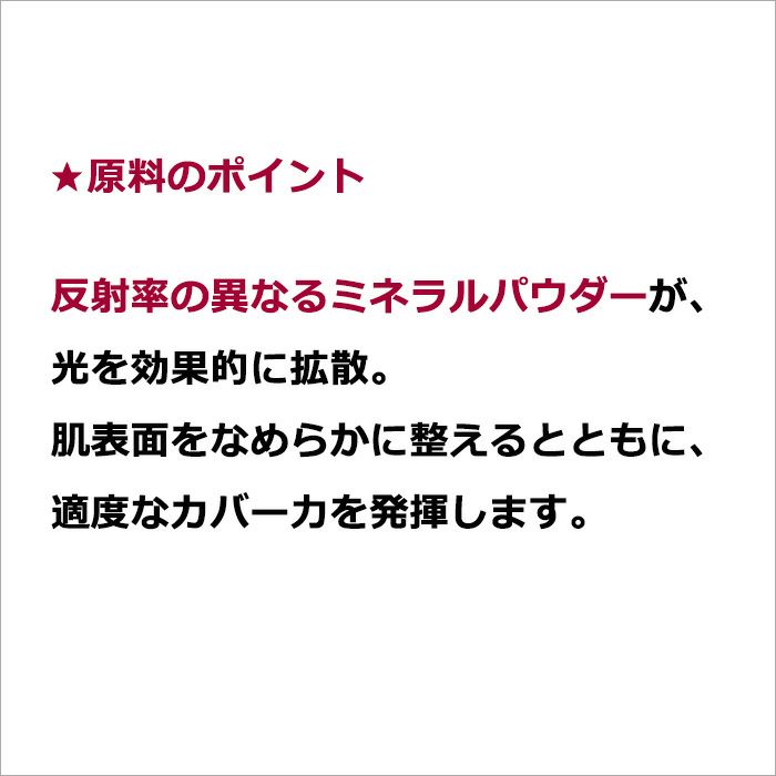 ★原料のポイント  反射率の異なるミネラルパウダーが、光を効果的に拡散。肌表面をなめらかに整えるとともに、適度なカバー力を発揮します。