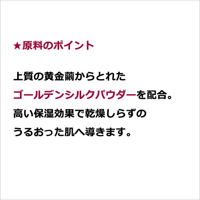 ★原料のポイント  上質の黄金繭からとれたゴールデンシルクパウダーを配合。高い保湿効果で乾燥しらずのうるおった肌へ導きます。