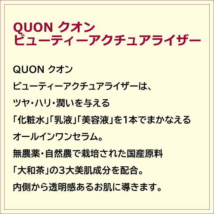 QUON クオン ビューティーアクチュアライザーは、ツヤ・ハリ・潤いを与える「化粧水」「乳液」「美容液」を１本でまかなえるオールインワンセラム。無農薬・自然農で栽培された国産原料「大和茶」の３大美肌成分を配合。内側から透明感あるお肌に導きます。