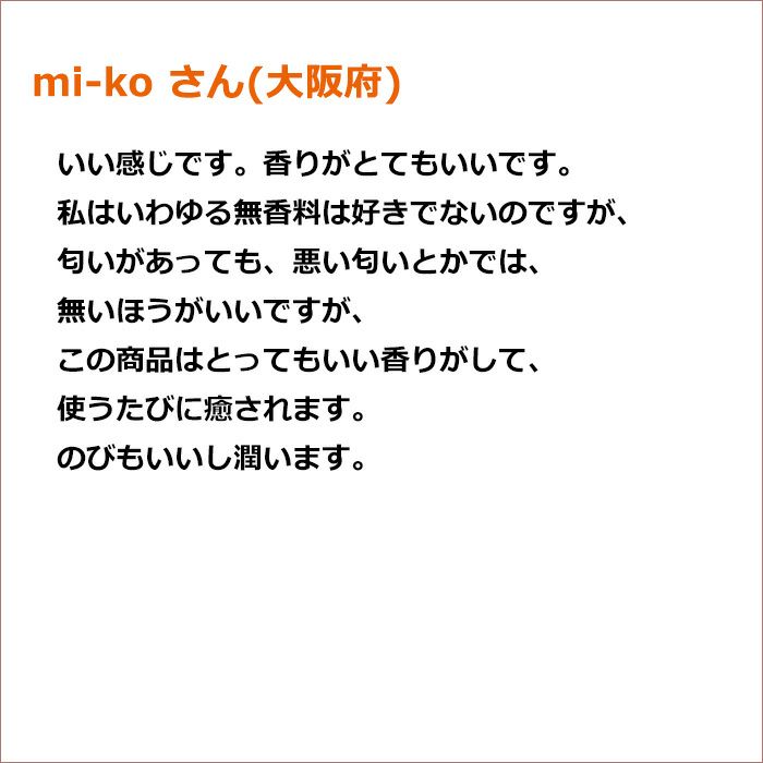 mi-ko さん(大阪府)  いい感じです。香りがとてもいいです。 私はいわゆる無香料は好きでないのですが、匂いがあっても、悪い匂いとかでは、無いほうがいいですが、この商品はとってもいい香りがして、使うたびに癒されます。