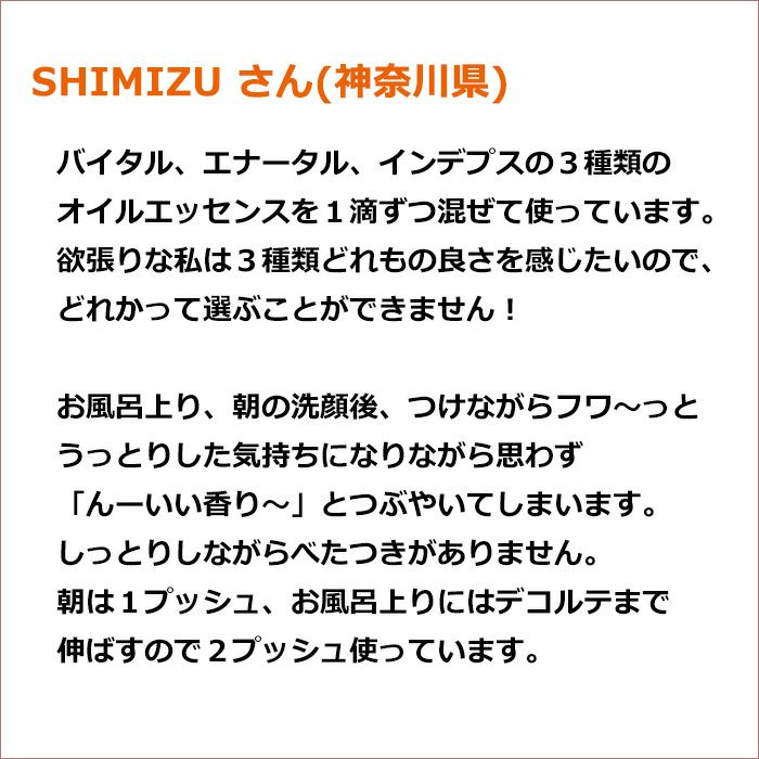 SHIMIZU さん(神奈川県)  バイタル、エナータル、インデプスの３種類のオイルエッセンスを１滴ずつ混ぜて使っています。 欲張りな私は３種類どれもの良さを感じたいので、どれかって選ぶことができません！