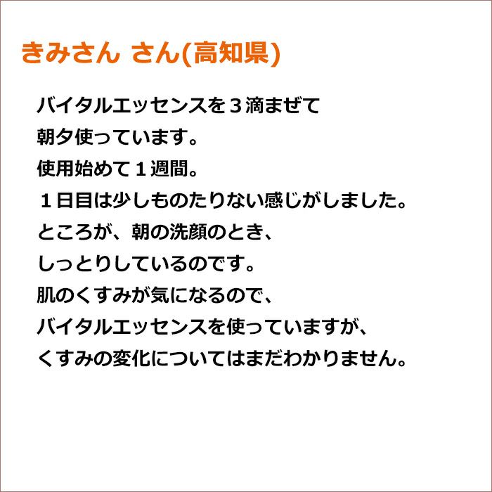 きみさん さん(高知県)  バイタルエッセンスを３滴まぜて朝夕使っています。 使用始めて１週間。１日目は少しものたりない感じがしました。 ところが、朝の洗顔のとき、しっとりしているのです。