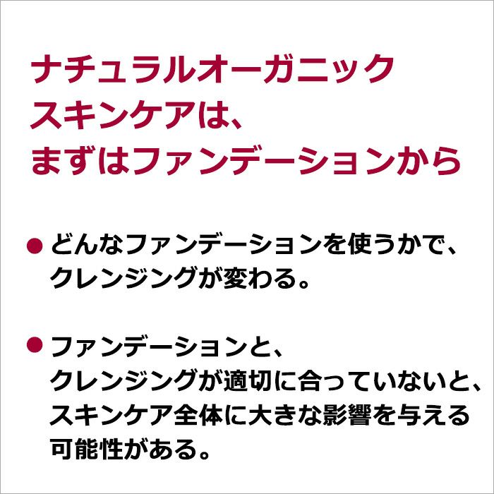 ナチュラルオーガニックスキンケアは、まずはファンデーションから  どんなファンデーションを使うかで、クレンジングが変わる。 ファンデーションと、クレンジングが適切に合っていないと、スキンケア全体に大きな影響を与える可能性がある