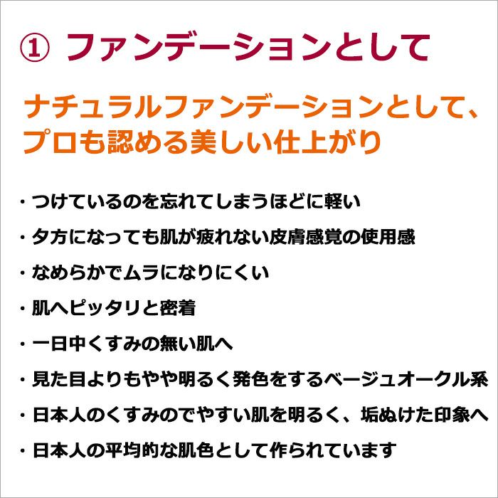 ①ファンデーションとして ナチュラルファンデーションとして、プロも認める美しい仕上がり  ・つけているのを忘れてしまうほどに軽い ・夕方になっても肌が疲れない皮膚感覚の使用感 ・なめらかでムラになりにくい ・肌へピッタリと密着 ・一日中くすみの無い肌へ