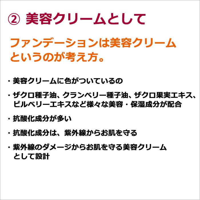  ②美容クリームとして  ファンデーションは美容クリームというのが考え方。  ・美容クリームに色がついているの ・ザクロ種子油、クランベリー種子油、ザクロ果実エキス、ビルベリーエキスなど様々な美容・保湿成分が配合 ・抗酸化成分が多い