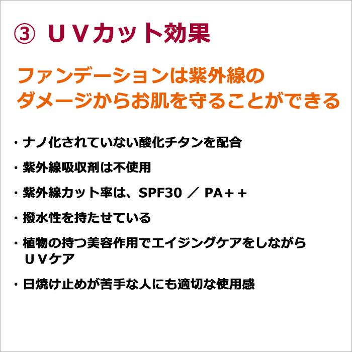 ③ＵＶカット効果  ファンデーションは紫外線のダメージからお肌を守ることができる  ・ナノ化されていない酸化チタンを配合 ・紫外線吸収剤は不使用 ・紫外線カット率は、SPF30 ／ PA＋＋ ・撥水性を持たせている ・植物の持つ美容作用でエイジングケアをしながらＵＶケア ・日焼け止めが苦手な人にも適切な使用感