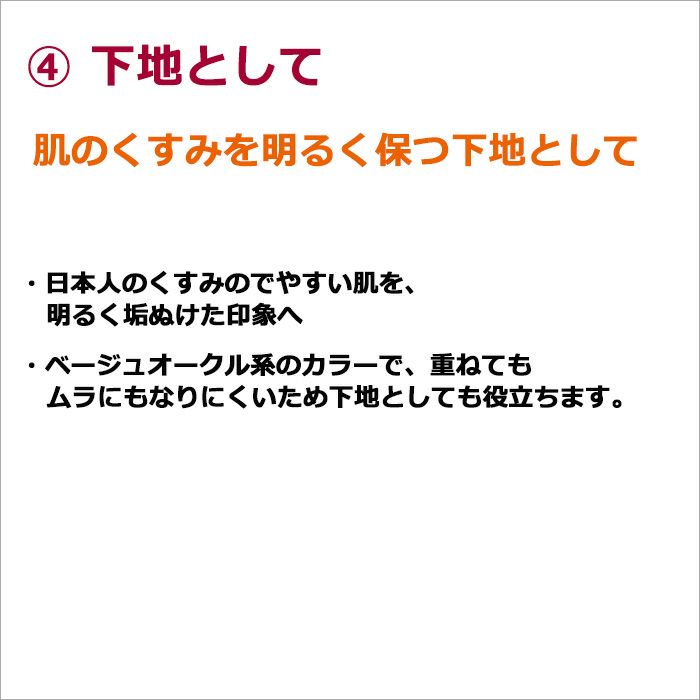 ④下地  肌のくすみを明るく保つ下地として  ・日本人のくすみのでやすい肌を、明るく垢ぬけた印象へ ・ベージュオークル系のカラーで、重ねてもムラにもなりにくいため下地としても役立ちます。