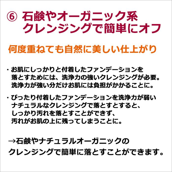 ⑥石鹸やオーガニック系クレンジングで簡単にオフ   ・お肌にしっかりと付着したファンデーションを落とすためには、洗浄力の強いクレンジングが必要。 洗浄力が強い分だけお肌には負担がかかることに。→石鹸やナチュラルオーガニックのクレンジングで簡単に落とすことができます。