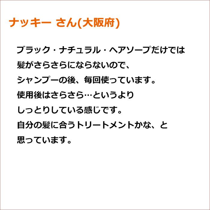 ナッキー さん(大阪府)  ブラック・ナチュラル・ヘアソープだけでは髪がさらさらにならないので、シャンプーの後、毎回使っています。 使用後はさらさら…というよりしっとりしている感じです。