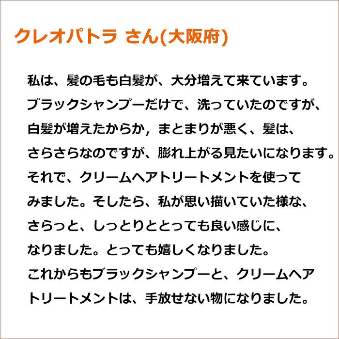 クレオパトラ さん(大阪府)　私が思い描いていた様な、さらっと、しっとりと　とっても良い感じに、なりました。とっても嬉しくなりました。これからもブラックシャンプーと、クリームヘアトリートメントは、手放せない物になりました。