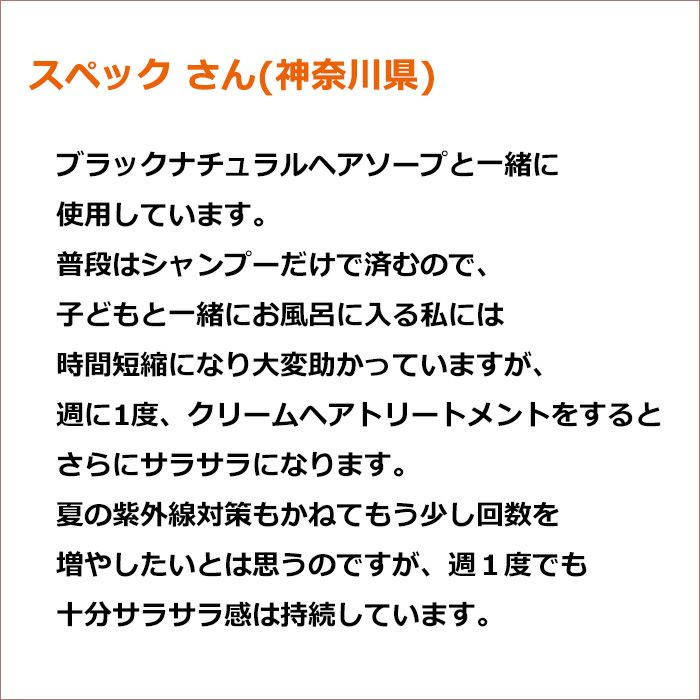 スペック さん(神奈川県)  ブラックナチュラルヘアソープと一緒に使用しています。 普段はシャンプーだけで済むので、子どもと一緒にお風呂に入る私には時間短縮になり大変助かっていますが、 週に1度、クリームヘアトリートメントをするとさらにサラサラになります。